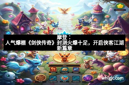 摩登：人气爆棚《剑侠传奇》封测火爆十足，开启侠客江湖新篇章